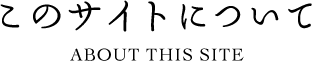 このサイトについて ABOUT THIS SITE